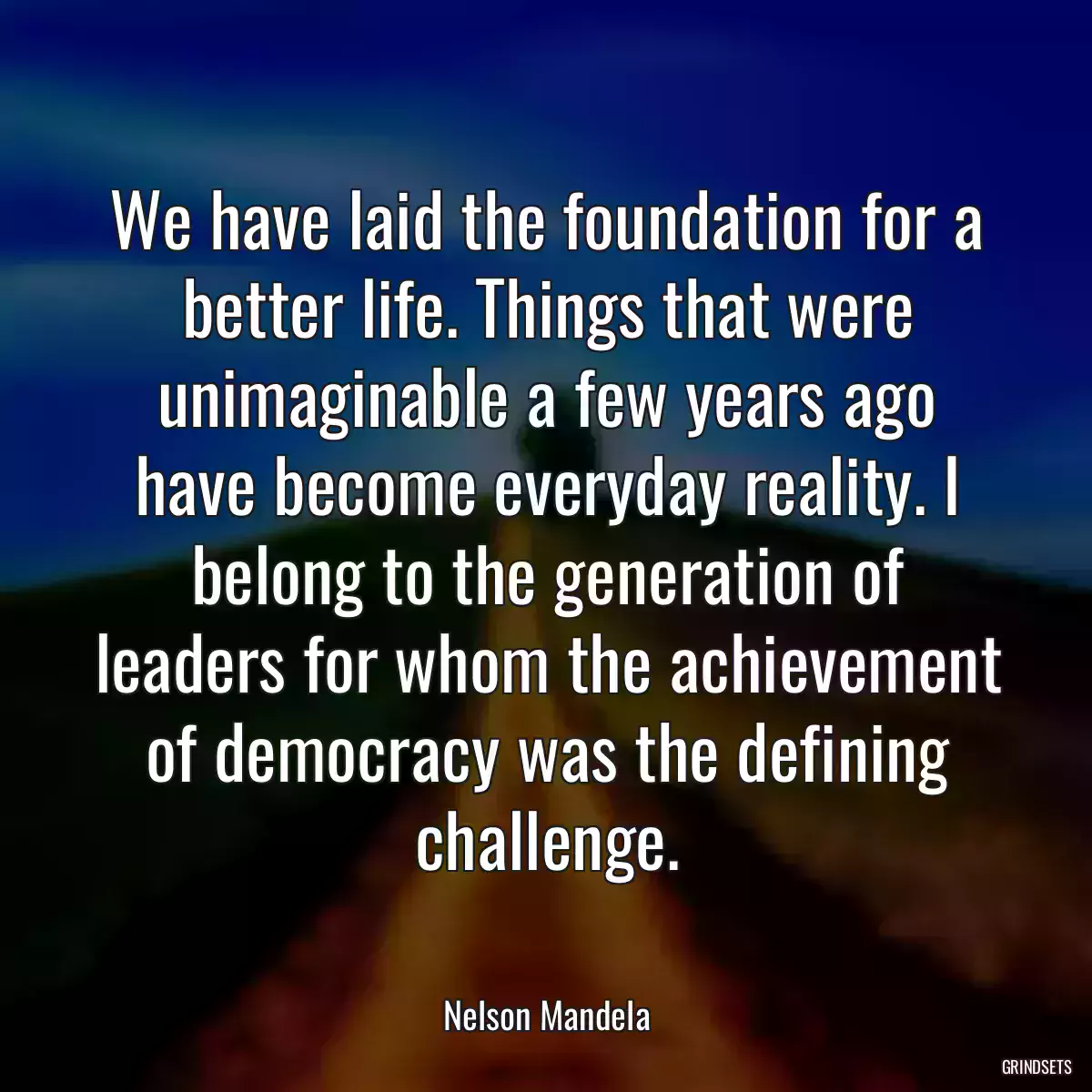 We have laid the foundation for a better life. Things that were unimaginable a few years ago have become everyday reality. I belong to the generation of leaders for whom the achievement of democracy was the defining challenge.