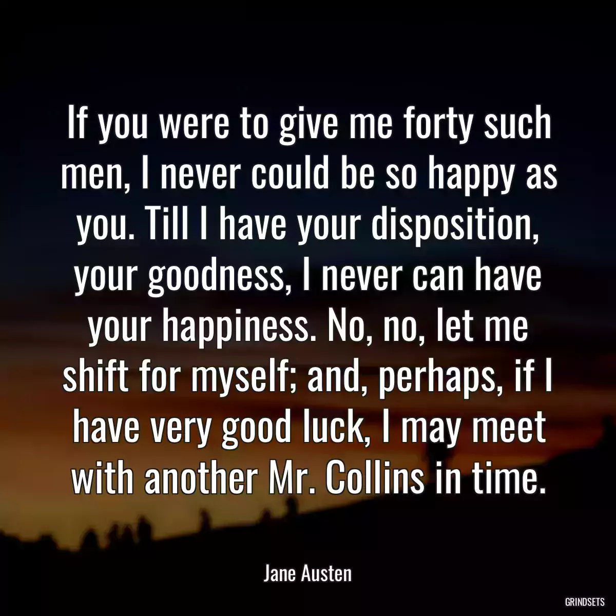 If you were to give me forty such men, I never could be so happy as you. Till I have your disposition, your goodness, I never can have your happiness. No, no, let me shift for myself; and, perhaps, if I have very good luck, I may meet with another Mr. Collins in time.