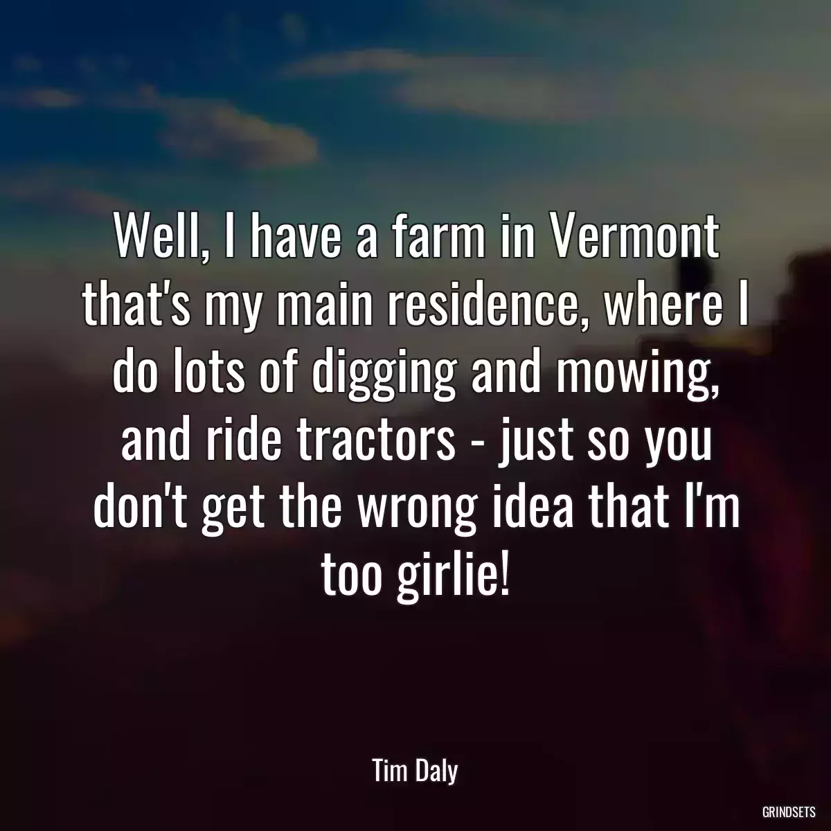 Well, I have a farm in Vermont that\'s my main residence, where I do lots of digging and mowing, and ride tractors - just so you don\'t get the wrong idea that I\'m too girlie!