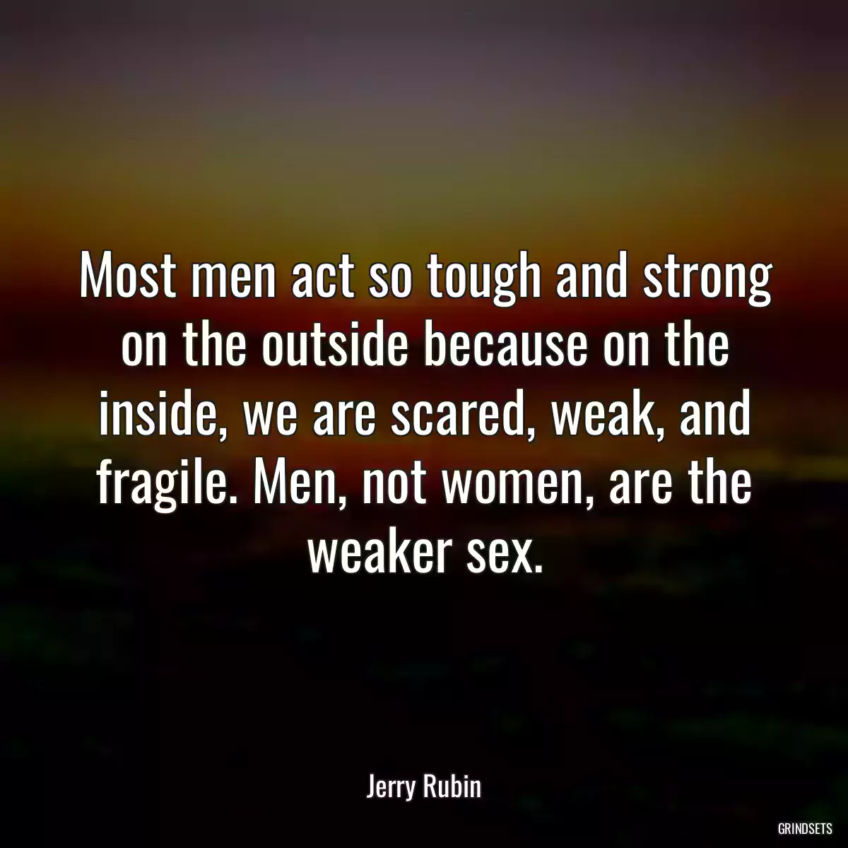 Most men act so tough and strong on the outside because on the inside, we are scared, weak, and fragile. Men, not women, are the weaker sex.