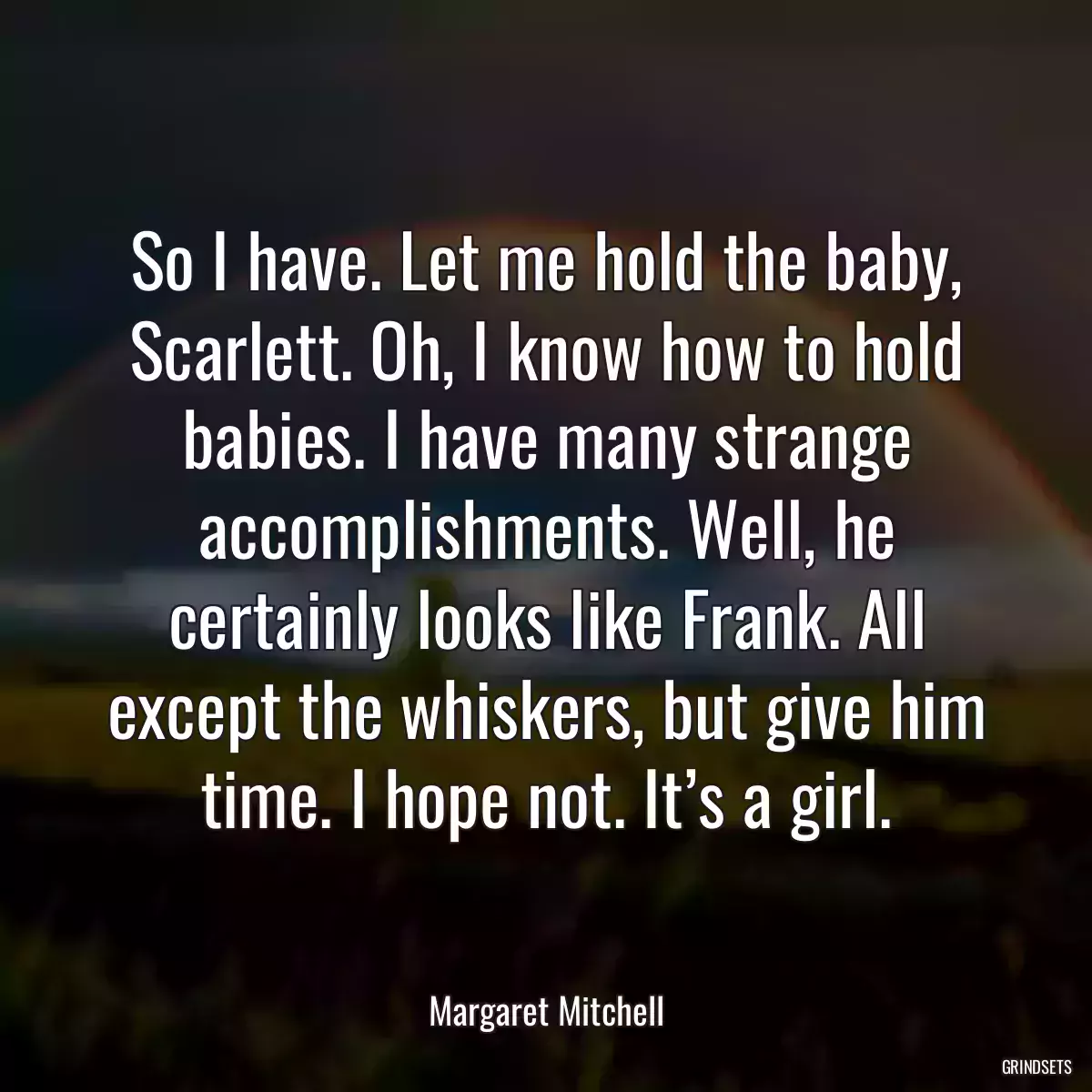 So I have. Let me hold the baby, Scarlett. Oh, I know how to hold babies. I have many strange accomplishments. Well, he certainly looks like Frank. All except the whiskers, but give him time. I hope not. It’s a girl.