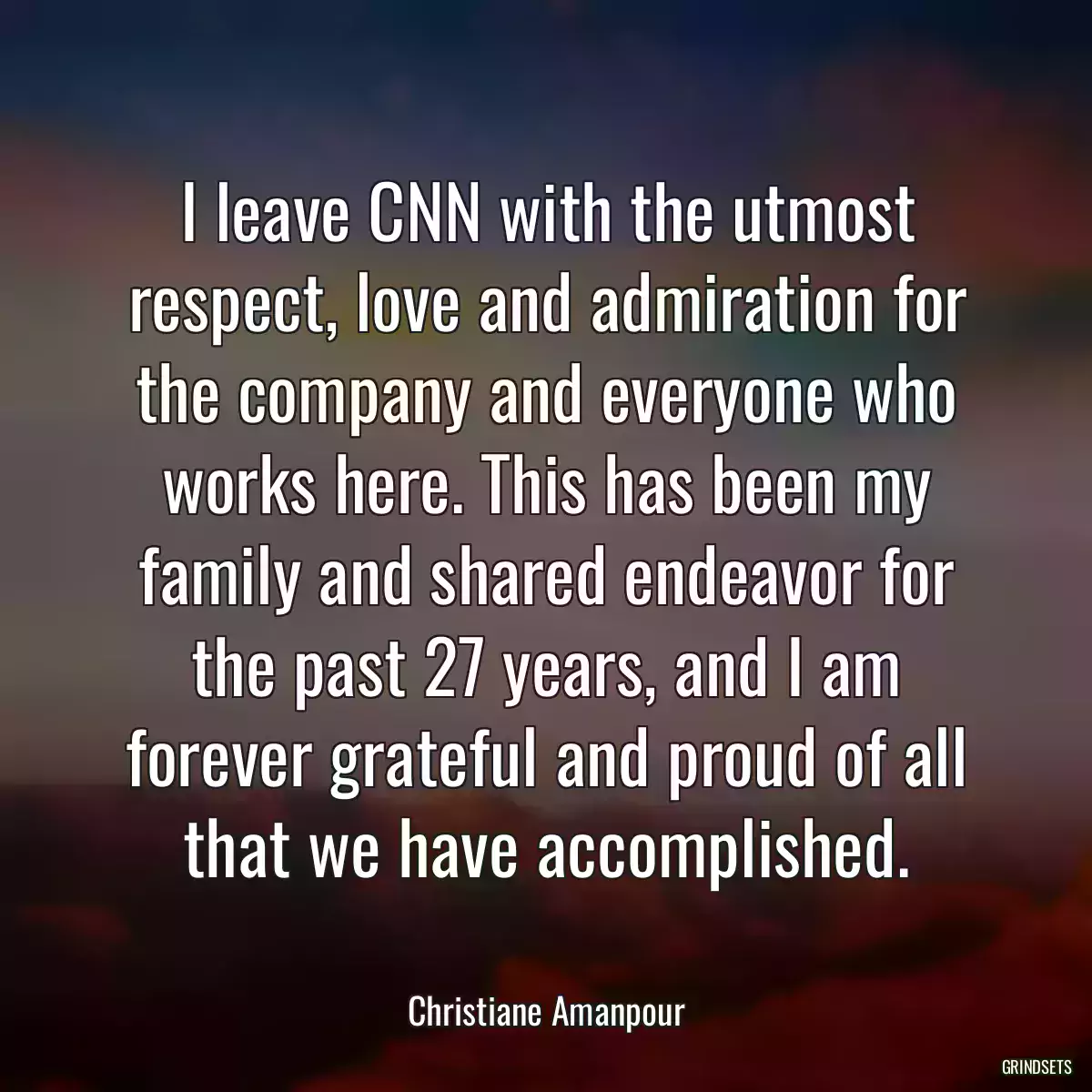 I leave CNN with the utmost respect, love and admiration for the company and everyone who works here. This has been my family and shared endeavor for the past 27 years, and I am forever grateful and proud of all that we have accomplished.