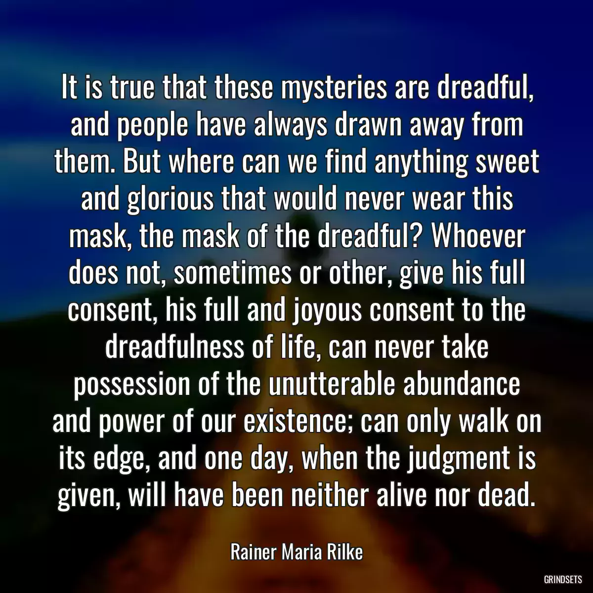 It is true that these mysteries are dreadful, and people have always drawn away from them. But where can we find anything sweet and glorious that would never wear this mask, the mask of the dreadful? Whoever does not, sometimes or other, give his full consent, his full and joyous consent to the dreadfulness of life, can never take possession of the unutterable abundance and power of our existence; can only walk on its edge, and one day, when the judgment is given, will have been neither alive nor dead.