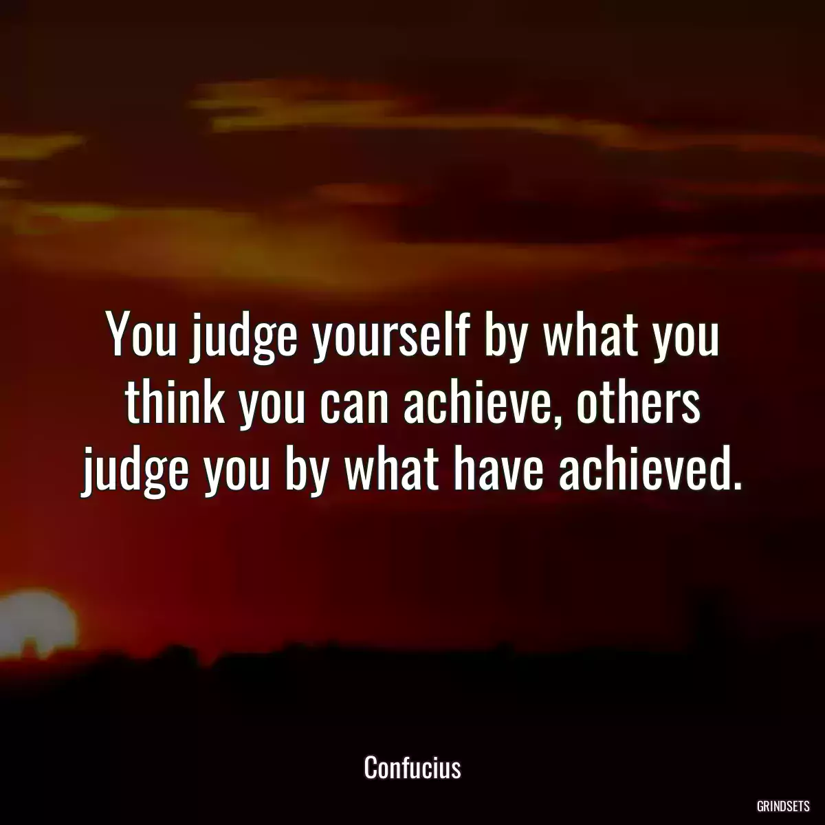 You judge yourself by what you think you can achieve, others judge you by what have achieved.