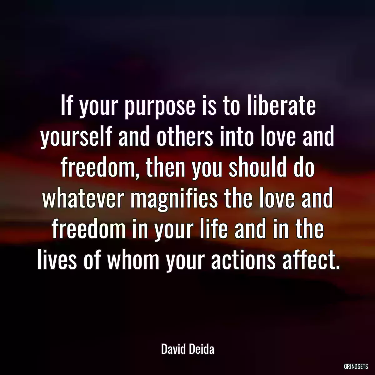 If your purpose is to liberate yourself and others into love and freedom, then you should do whatever magnifies the love and freedom in your life and in the lives of whom your actions affect.