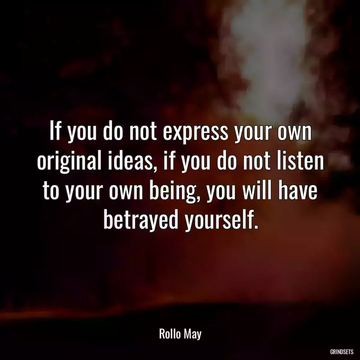 If you do not express your own original ideas, if you do not listen to your own being, you will have betrayed yourself.