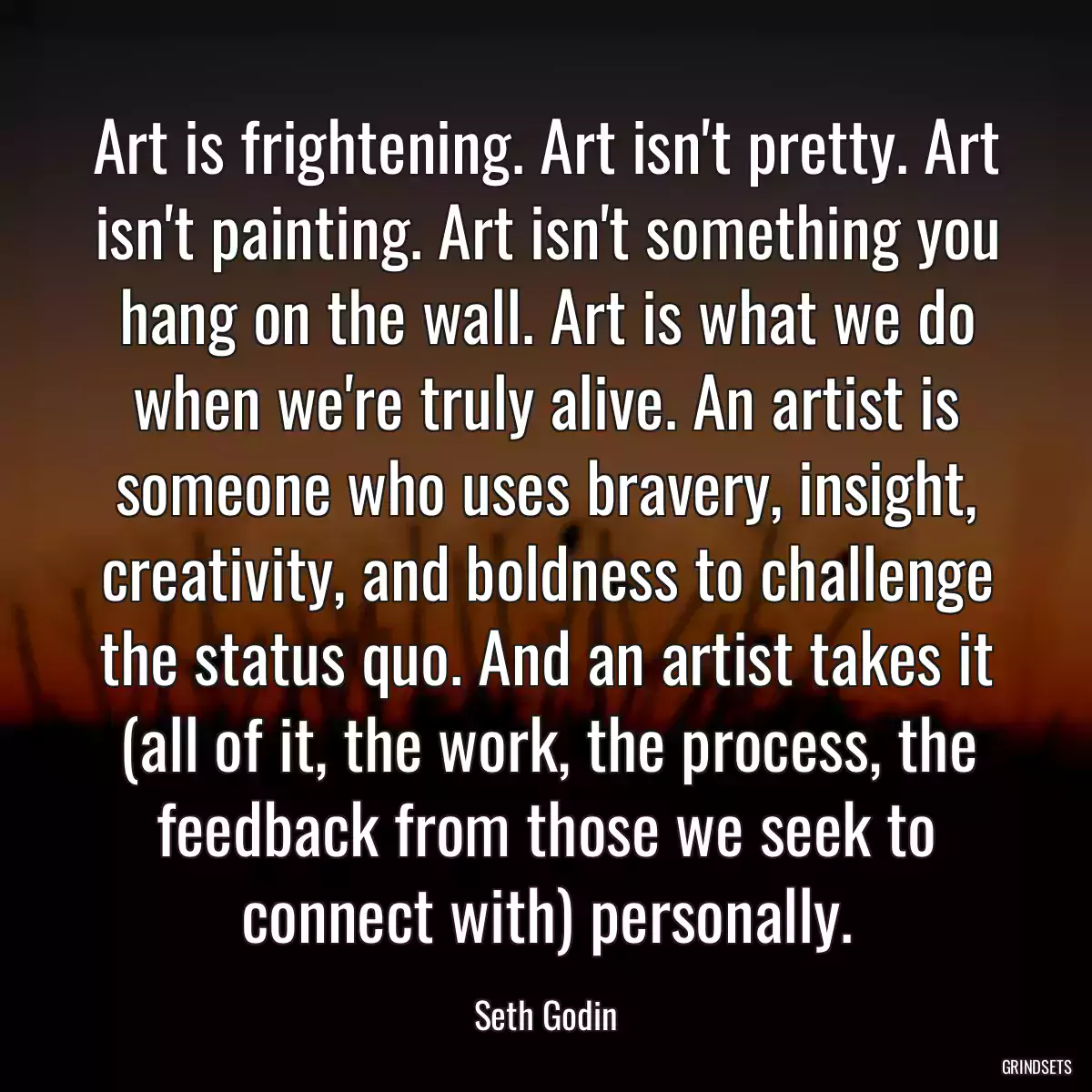 Art is frightening. Art isn\'t pretty. Art isn\'t painting. Art isn\'t something you hang on the wall. Art is what we do when we\'re truly alive. An artist is someone who uses bravery, insight, creativity, and boldness to challenge the status quo. And an artist takes it (all of it, the work, the process, the feedback from those we seek to connect with) personally.