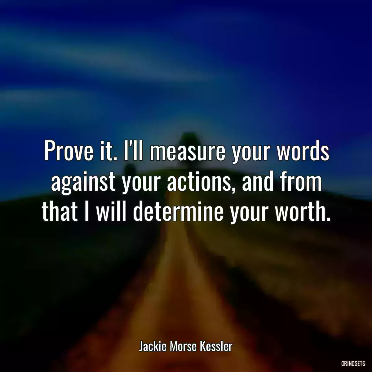 Prove it. I\'ll measure your words against your actions, and from that I will determine your worth.