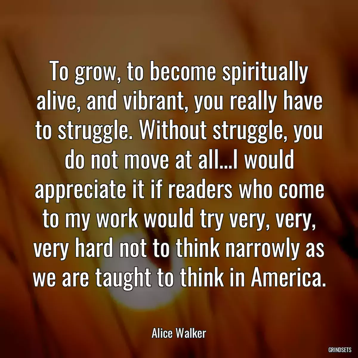 To grow, to become spiritually alive, and vibrant, you really have to struggle. Without struggle, you do not move at all...I would appreciate it if readers who come to my work would try very, very, very hard not to think narrowly as we are taught to think in America.