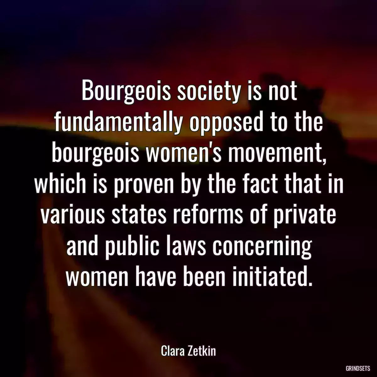 Bourgeois society is not fundamentally opposed to the bourgeois women\'s movement, which is proven by the fact that in various states reforms of private and public laws concerning women have been initiated.