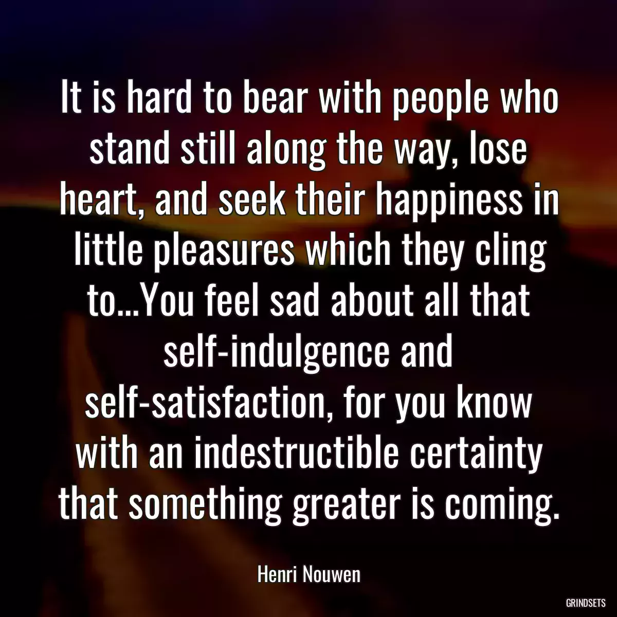 It is hard to bear with people who stand still along the way, lose heart, and seek their happiness in little pleasures which they cling to...You feel sad about all that self-indulgence and self-satisfaction, for you know with an indestructible certainty that something greater is coming.