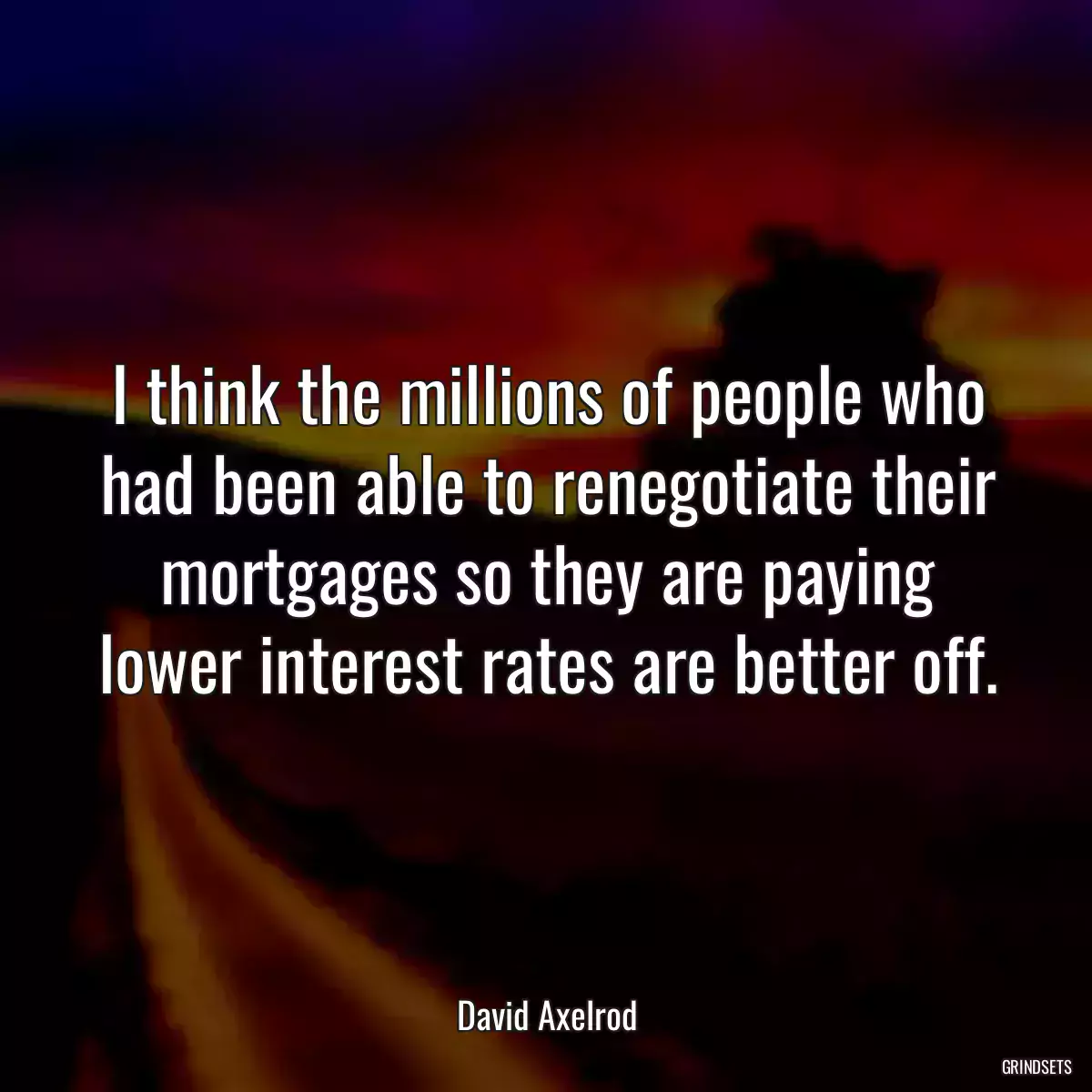 I think the millions of people who had been able to renegotiate their mortgages so they are paying lower interest rates are better off.