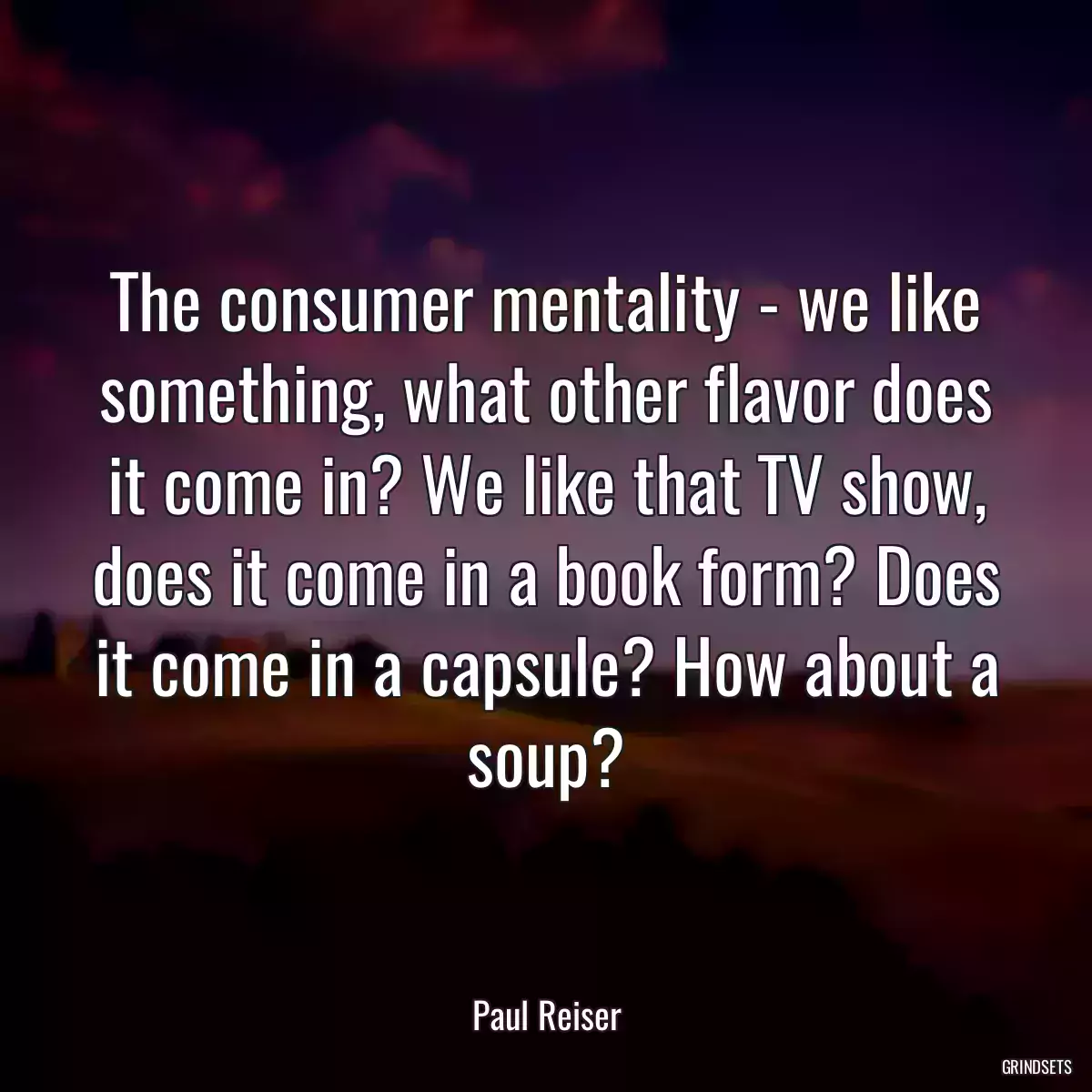 The consumer mentality - we like something, what other flavor does it come in? We like that TV show, does it come in a book form? Does it come in a capsule? How about a soup?