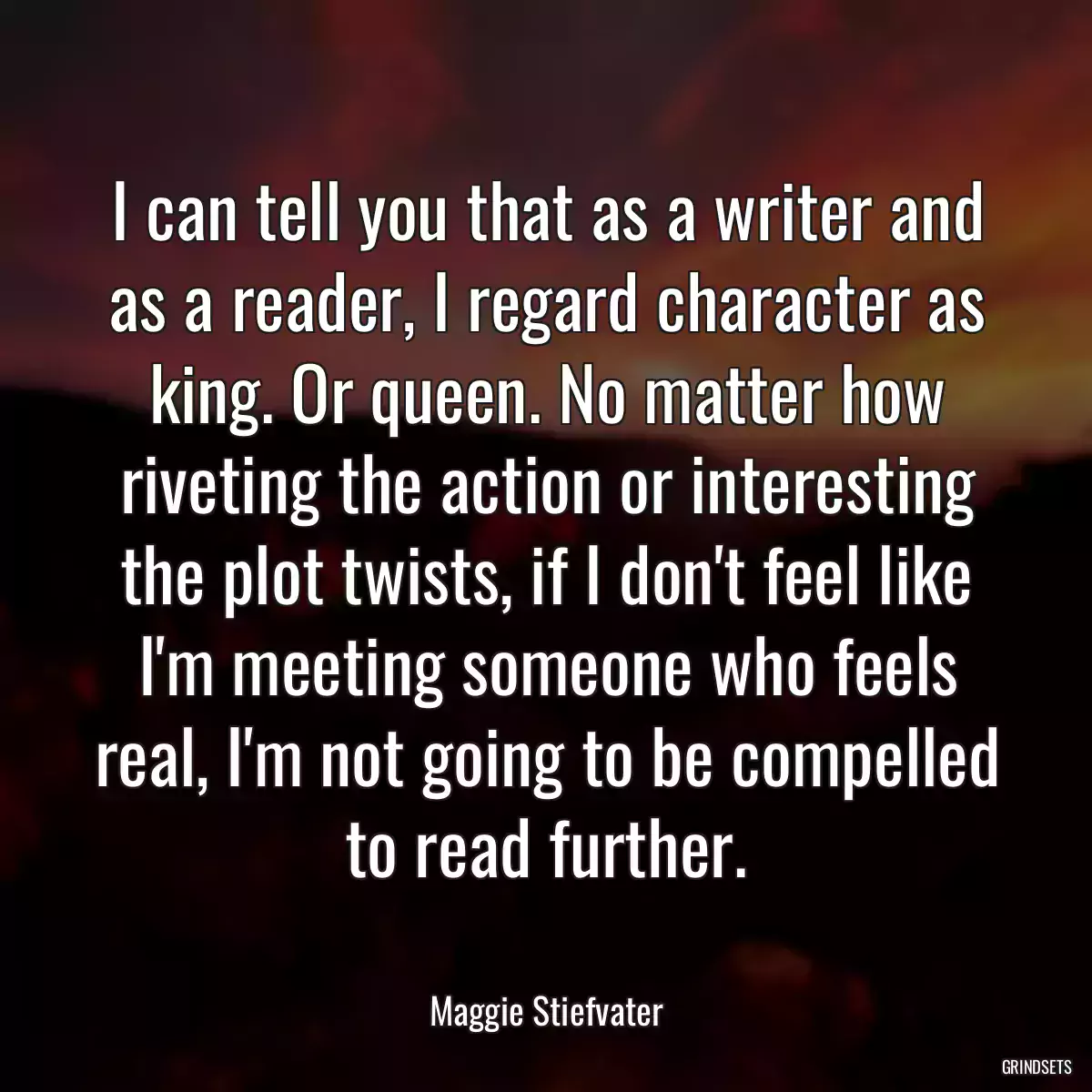 I can tell you that as a writer and as a reader, I regard character as king. Or queen. No matter how riveting the action or interesting the plot twists, if I don\'t feel like I\'m meeting someone who feels real, I\'m not going to be compelled to read further.