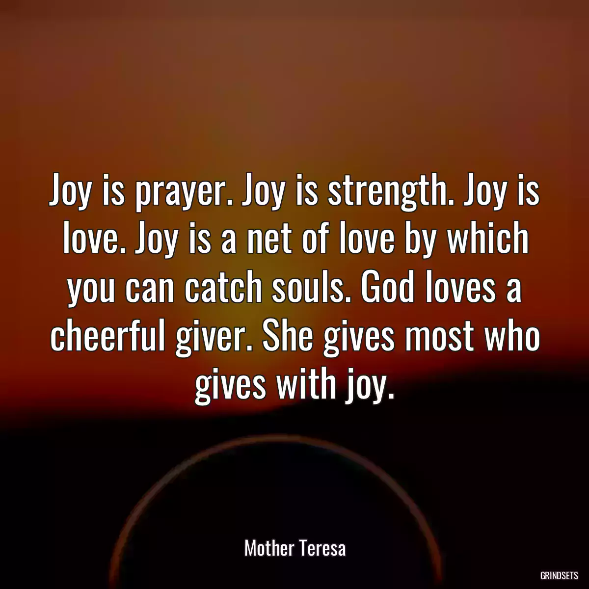 Joy is prayer. Joy is strength. Joy is love. Joy is a net of love by which you can catch souls. God loves a cheerful giver. She gives most who gives with joy.