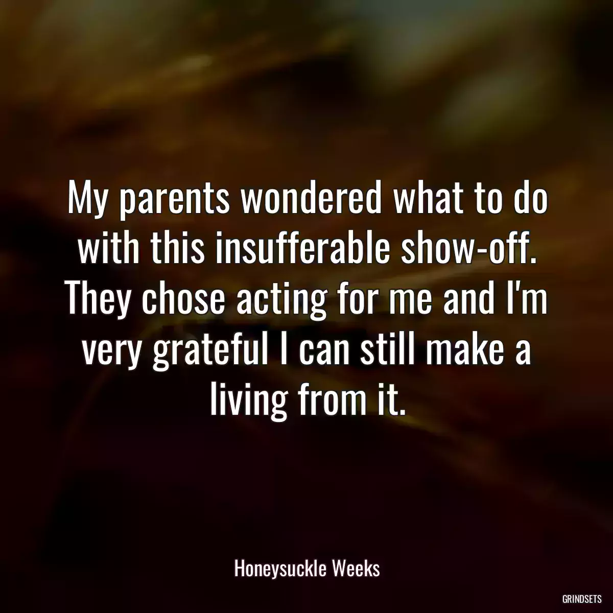 My parents wondered what to do with this insufferable show-off. They chose acting for me and I\'m very grateful I can still make a living from it.