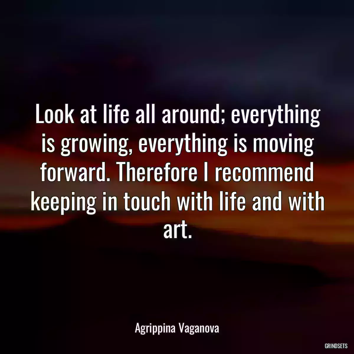 Look at life all around; everything is growing, everything is moving forward. Therefore I recommend keeping in touch with life and with art.