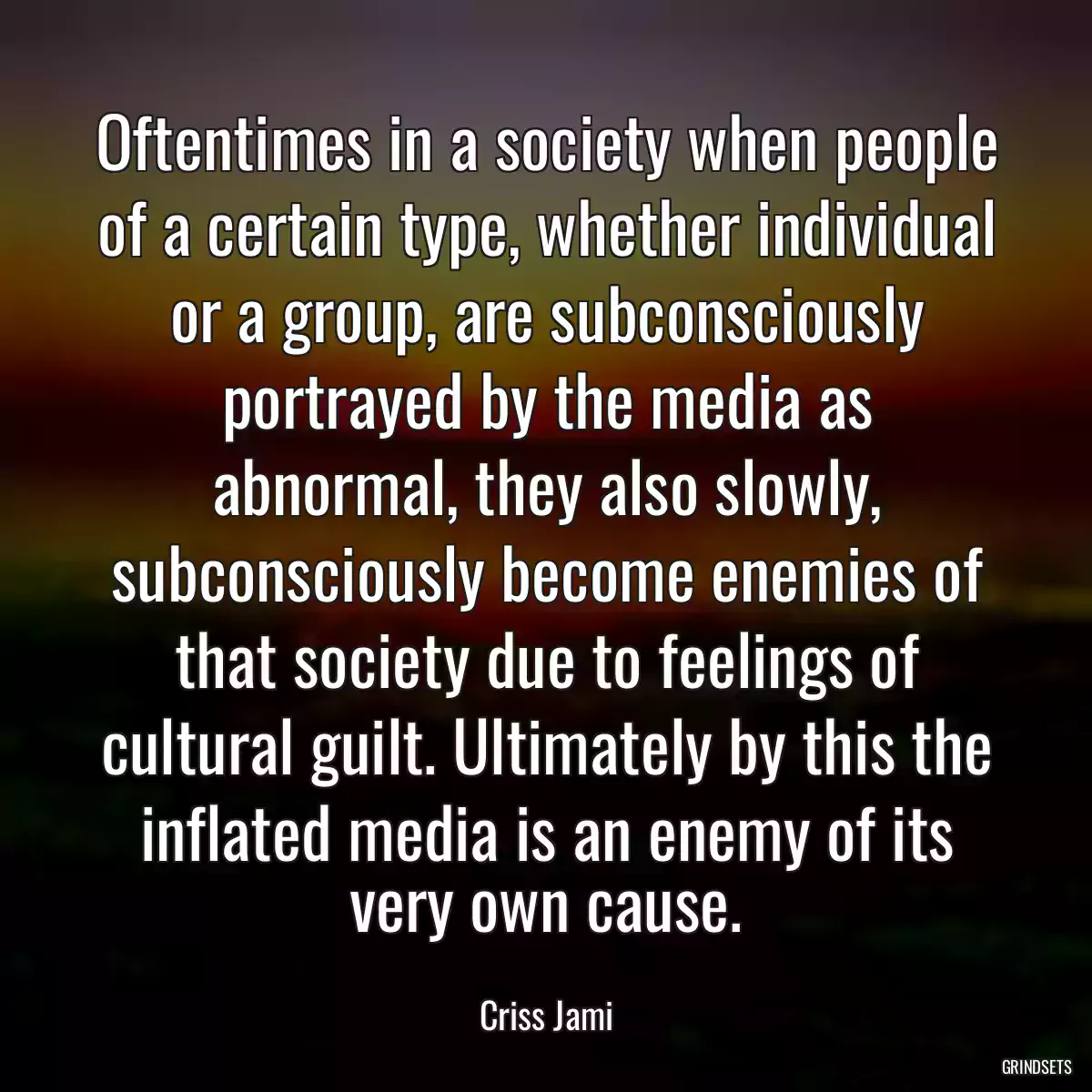 Oftentimes in a society when people of a certain type, whether individual or a group, are subconsciously portrayed by the media as abnormal, they also slowly, subconsciously become enemies of that society due to feelings of cultural guilt. Ultimately by this the inflated media is an enemy of its very own cause.