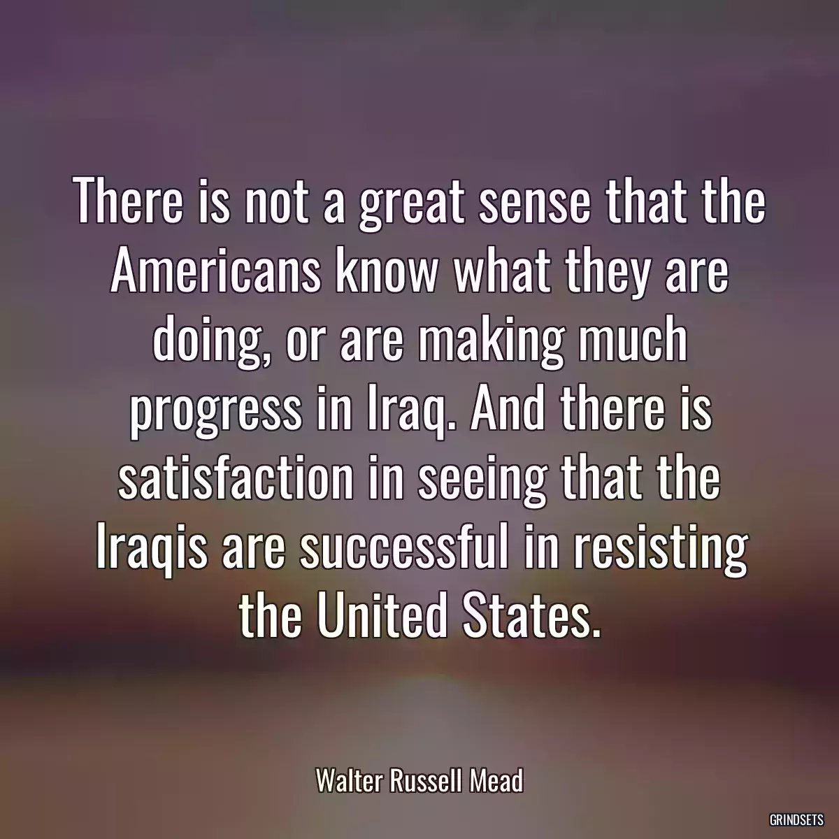 There is not a great sense that the Americans know what they are doing, or are making much progress in Iraq. And there is satisfaction in seeing that the Iraqis are successful in resisting the United States.