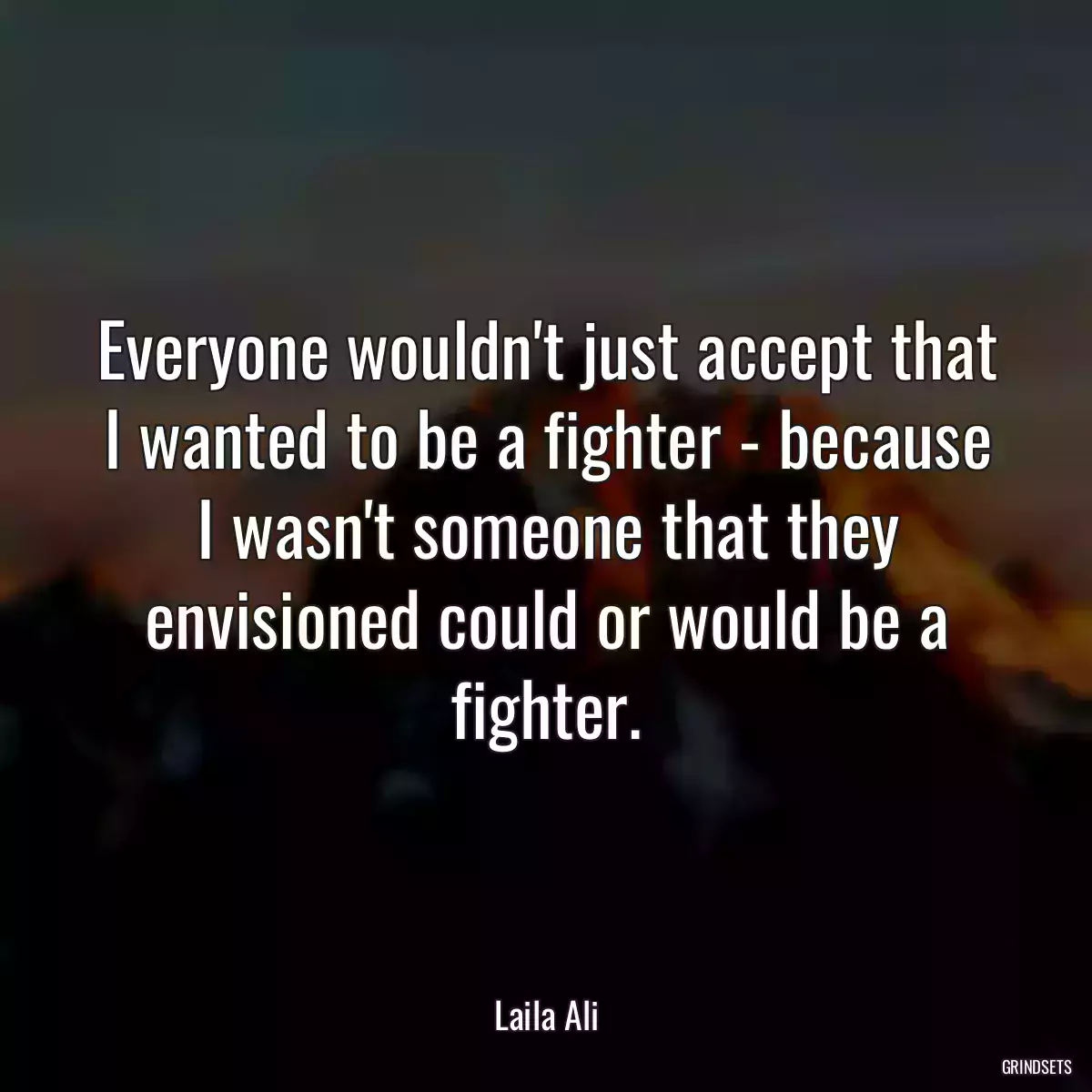 Everyone wouldn\'t just accept that I wanted to be a fighter - because I wasn\'t someone that they envisioned could or would be a fighter.