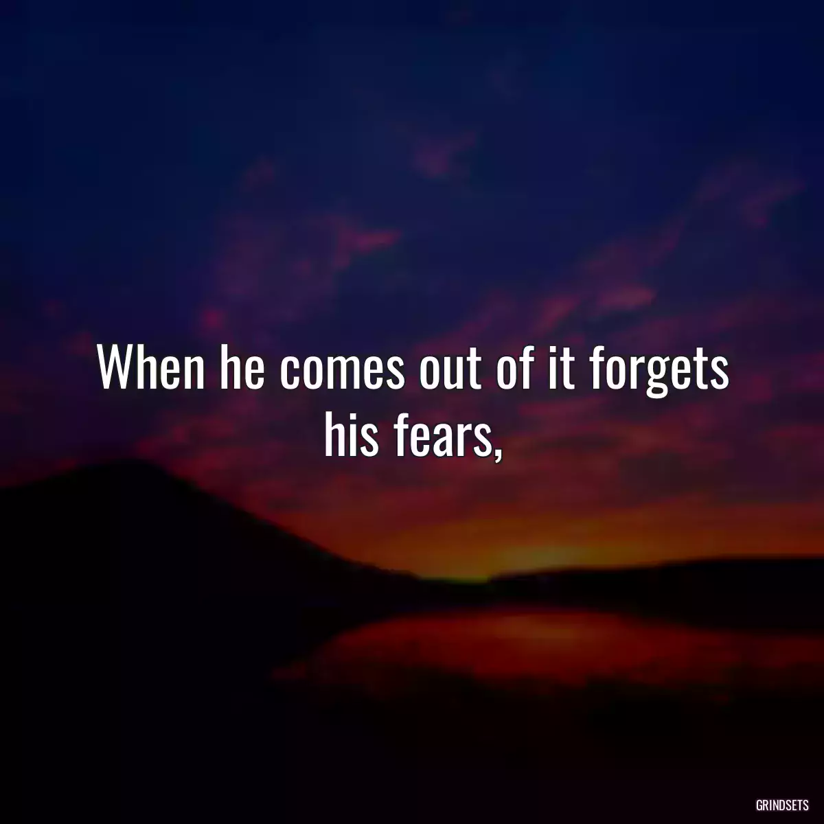 When he comes out of it forgets his fears,
