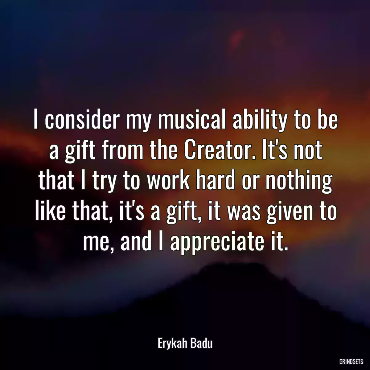 I consider my musical ability to be a gift from the Creator. It\'s not that I try to work hard or nothing like that, it\'s a gift, it was given to me, and I appreciate it.