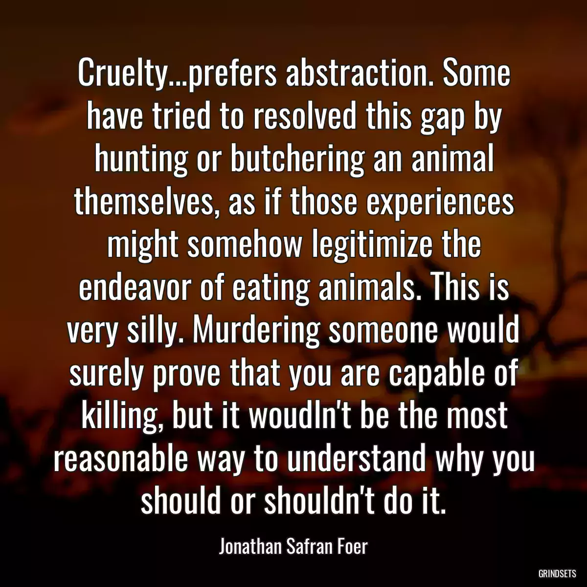 Cruelty...prefers abstraction. Some have tried to resolved this gap by hunting or butchering an animal themselves, as if those experiences might somehow legitimize the endeavor of eating animals. This is very silly. Murdering someone would surely prove that you are capable of killing, but it woudln\'t be the most reasonable way to understand why you should or shouldn\'t do it.