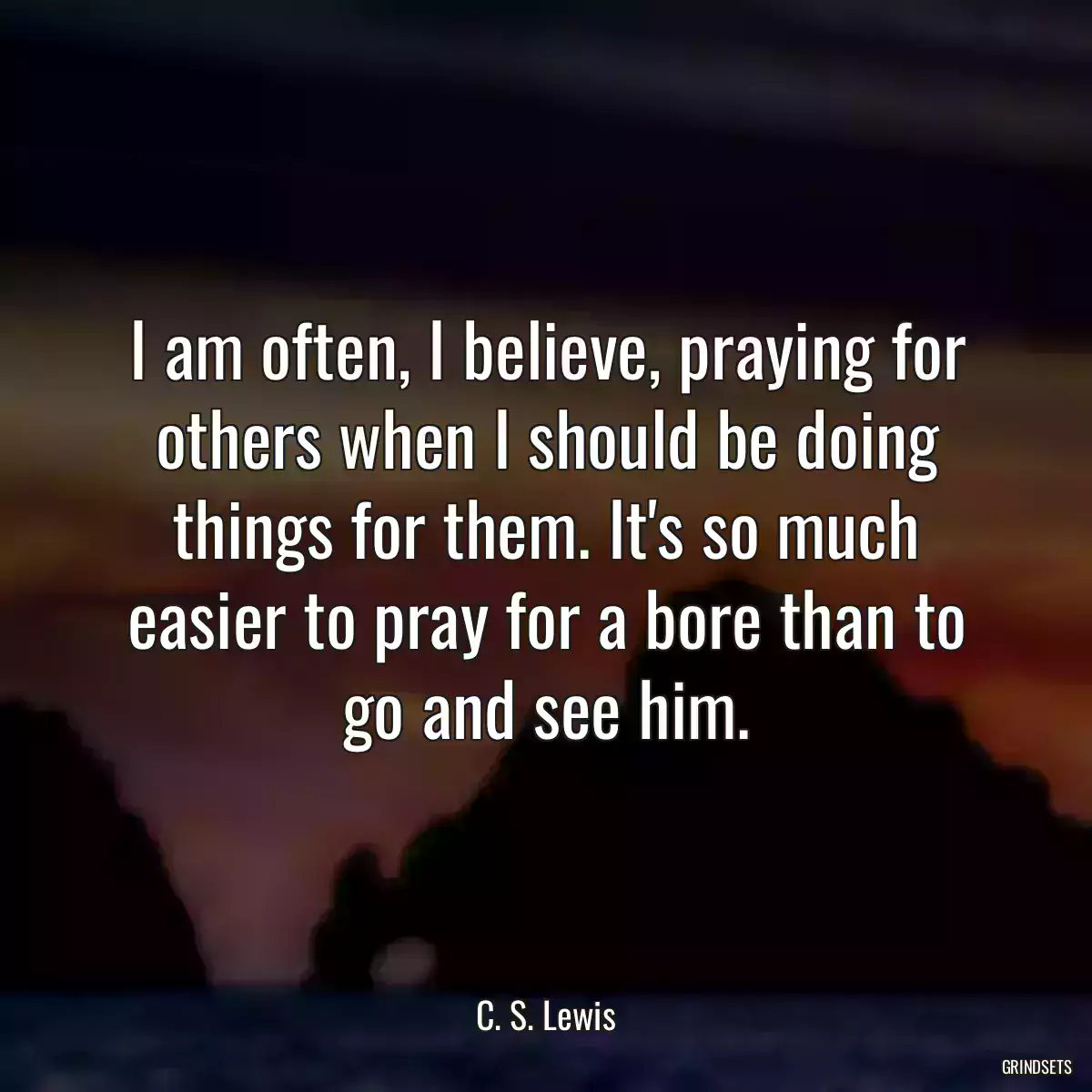 I am often, I believe, praying for others when I should be doing things for them. It\'s so much easier to pray for a bore than to go and see him.