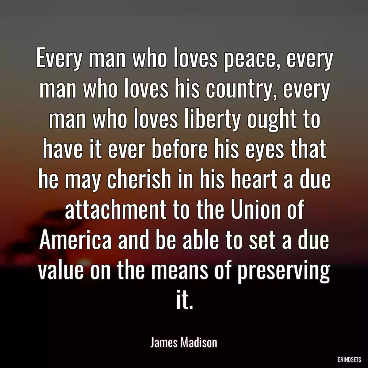 Every man who loves peace, every man who loves his country, every man who loves liberty ought to have it ever before his eyes that he may cherish in his heart a due attachment to the Union of America and be able to set a due value on the means of preserving it.