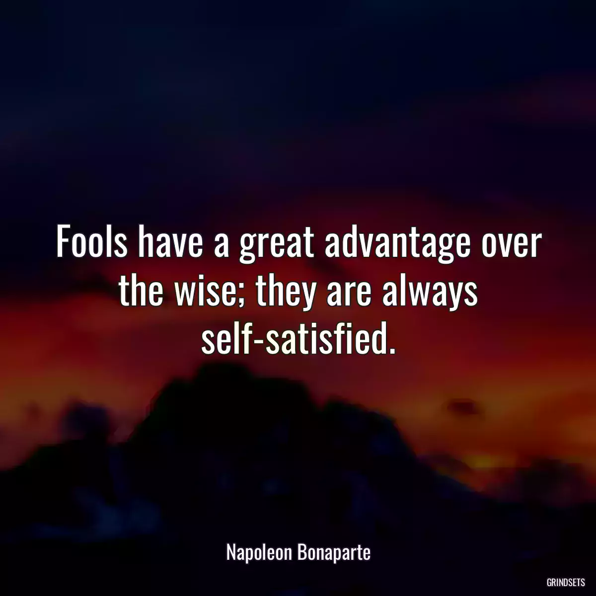 Fools have a great advantage over the wise; they are always self-satisfied.