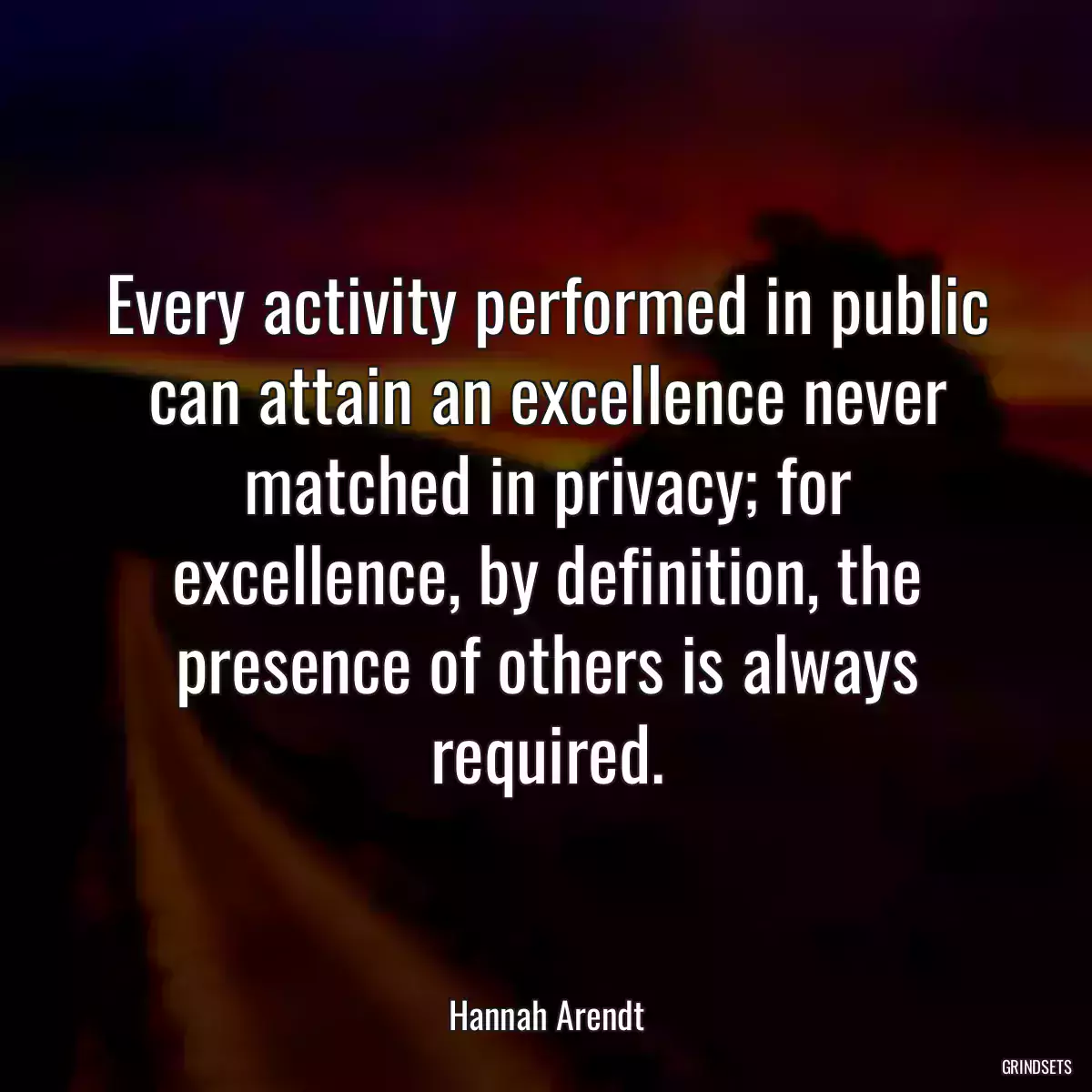 Every activity performed in public can attain an excellence never matched in privacy; for excellence, by definition, the presence of others is always required.