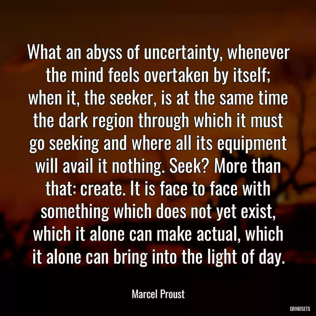 What an abyss of uncertainty, whenever the mind feels overtaken by itself; when it, the seeker, is at the same time the dark region through which it must go seeking and where all its equipment will avail it nothing. Seek? More than that: create. It is face to face with something which does not yet exist, which it alone can make actual, which it alone can bring into the light of day.