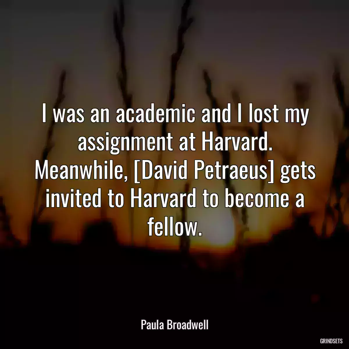 I was an academic and I lost my assignment at Harvard. Meanwhile, [David Petraeus] gets invited to Harvard to become a fellow.