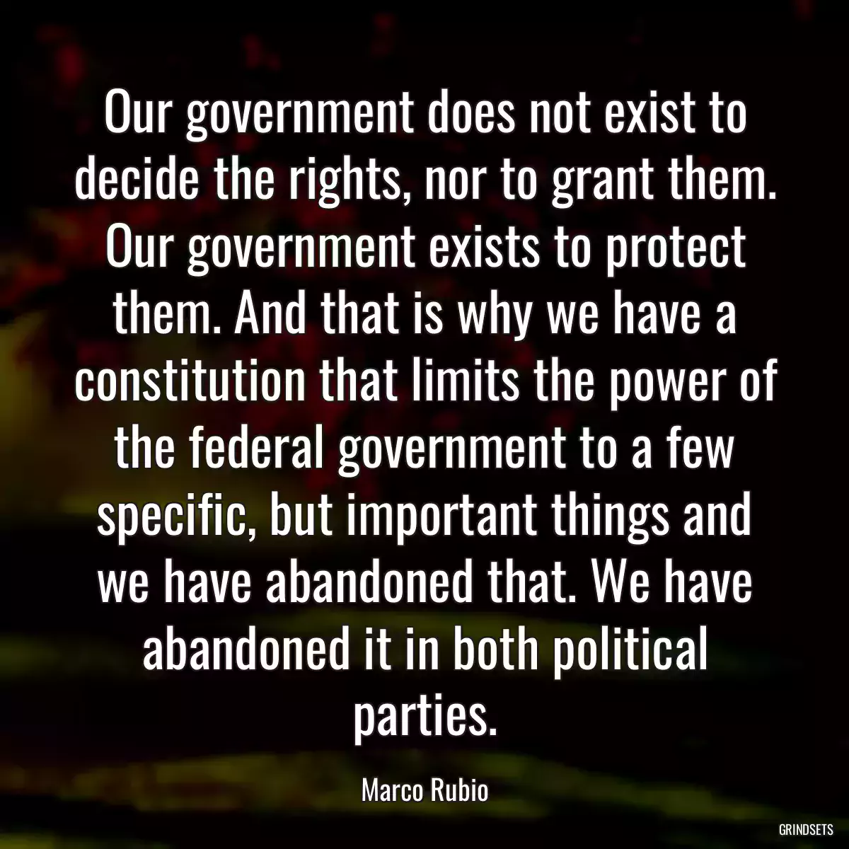 Our government does not exist to decide the rights, nor to grant them. Our government exists to protect them. And that is why we have a constitution that limits the power of the federal government to a few specific, but important things and we have abandoned that. We have abandoned it in both political parties.