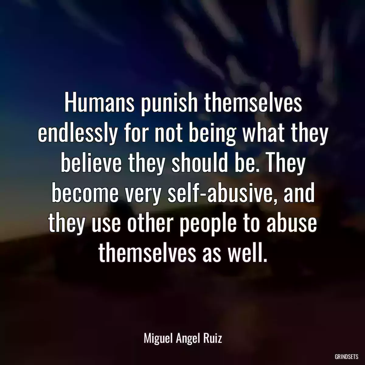 Humans punish themselves endlessly for not being what they believe they should be. They become very self-abusive, and they use other people to abuse themselves as well.