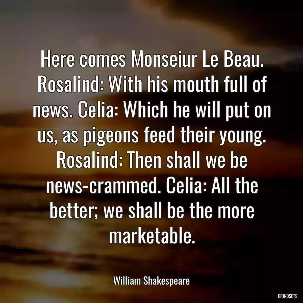 Here comes Monseiur Le Beau. Rosalind: With his mouth full of news. Celia: Which he will put on us, as pigeons feed their young. Rosalind: Then shall we be news-crammed. Celia: All the better; we shall be the more marketable.