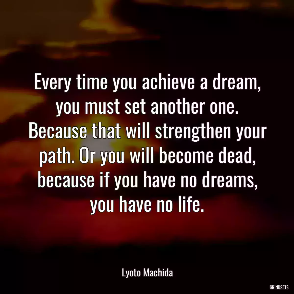 Every time you achieve a dream, you must set another one. Because that will strengthen your path. Or you will become dead, because if you have no dreams, you have no life.