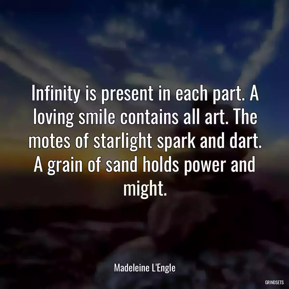 Infinity is present in each part. A loving smile contains all art. The motes of starlight spark and dart. A grain of sand holds power and might.