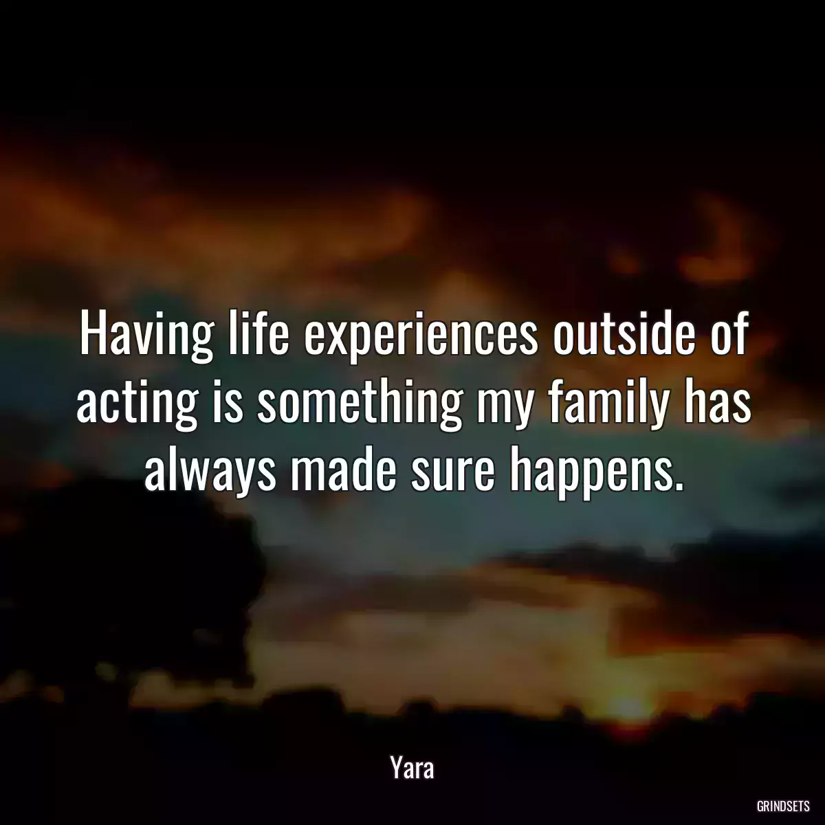 Having life experiences outside of acting is something my family has always made sure happens.