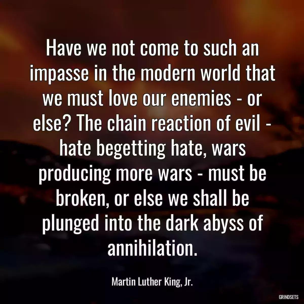 Have we not come to such an impasse in the modern world that we must love our enemies - or else? The chain reaction of evil - hate begetting hate, wars producing more wars - must be broken, or else we shall be plunged into the dark abyss of annihilation.