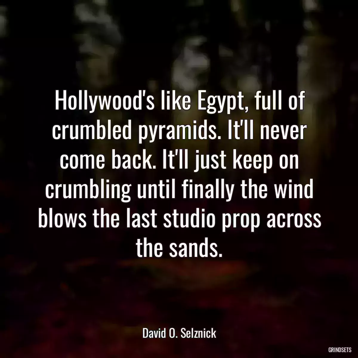 Hollywood\'s like Egypt, full of crumbled pyramids. It\'ll never come back. It\'ll just keep on crumbling until finally the wind blows the last studio prop across the sands.