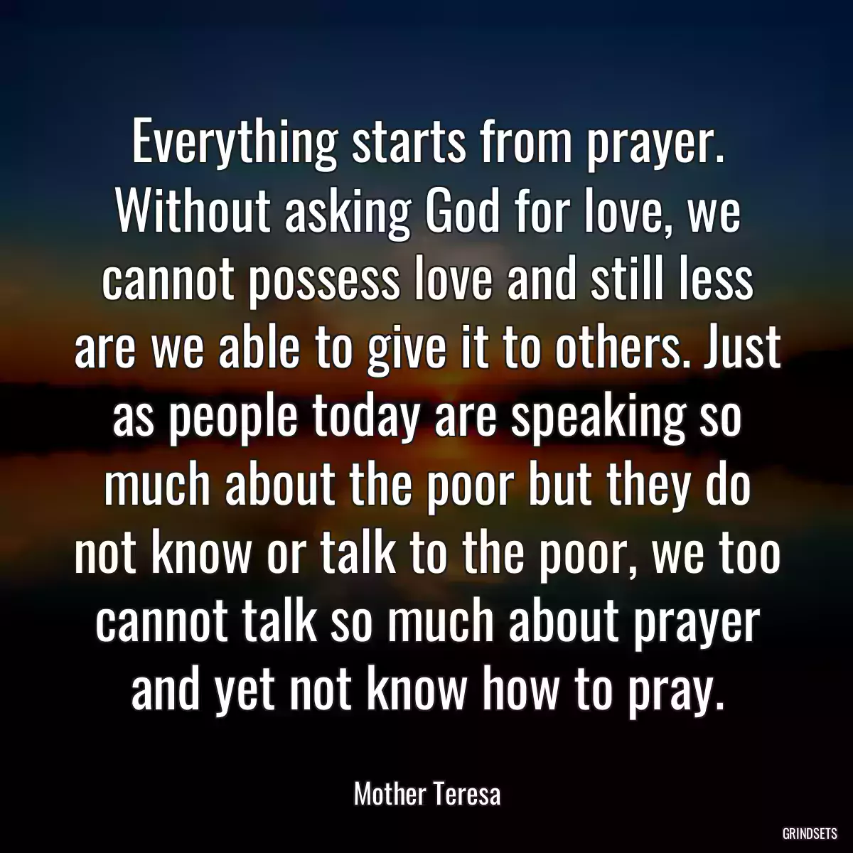 Everything starts from prayer. Without asking God for love, we cannot possess love and still less are we able to give it to others. Just as people today are speaking so much about the poor but they do not know or talk to the poor, we too cannot talk so much about prayer and yet not know how to pray.