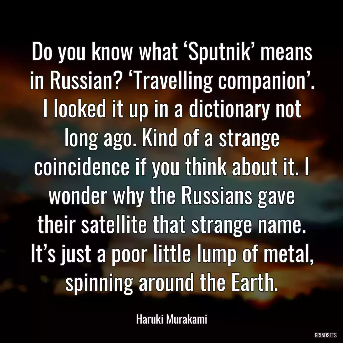 Do you know what ‘Sputnik’ means in Russian? ‘Travelling companion’. I looked it up in a dictionary not long ago. Kind of a strange coincidence if you think about it. I wonder why the Russians gave their satellite that strange name. It’s just a poor little lump of metal, spinning around the Earth.