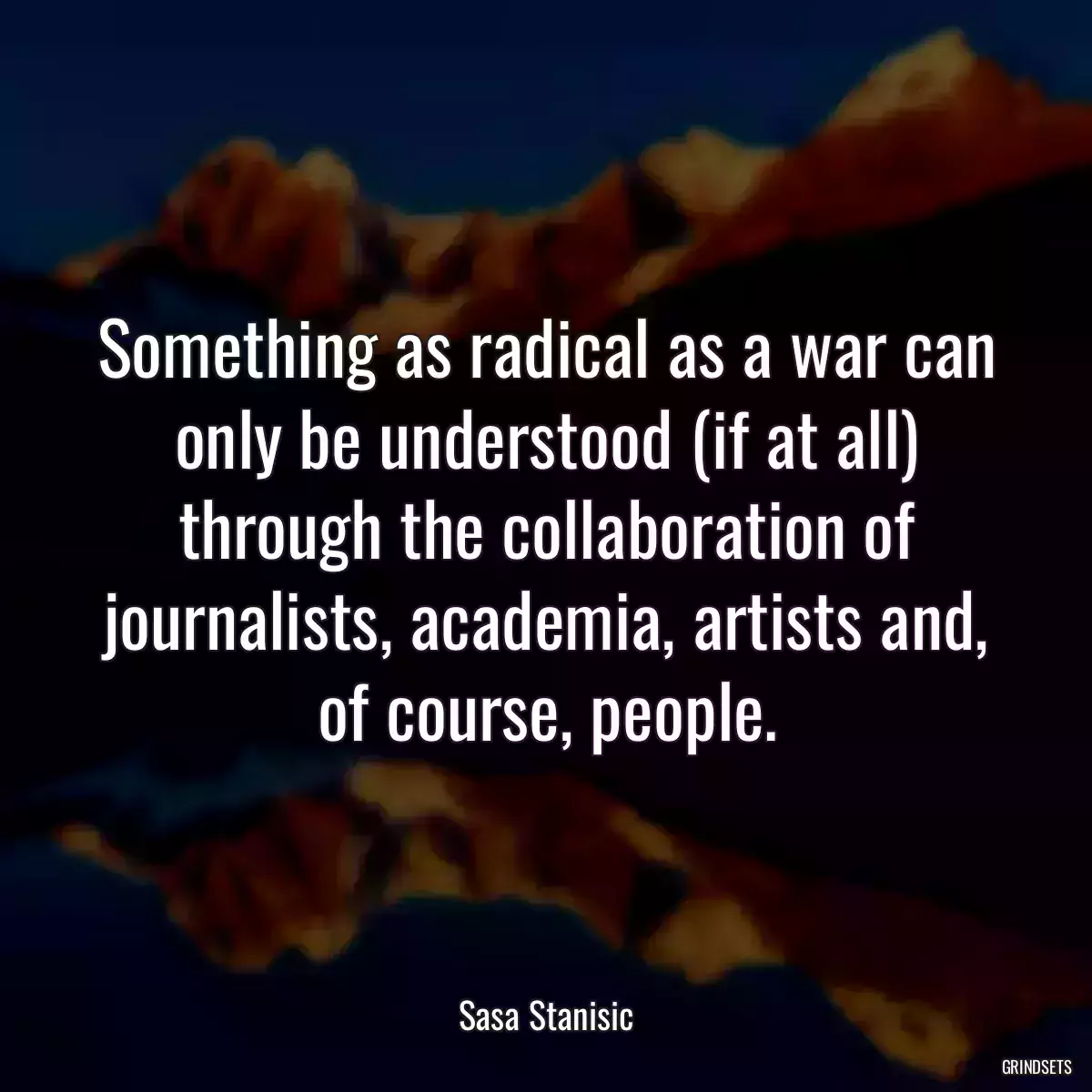 Something as radical as a war can only be understood (if at all) through the collaboration of journalists, academia, artists and, of course, people.