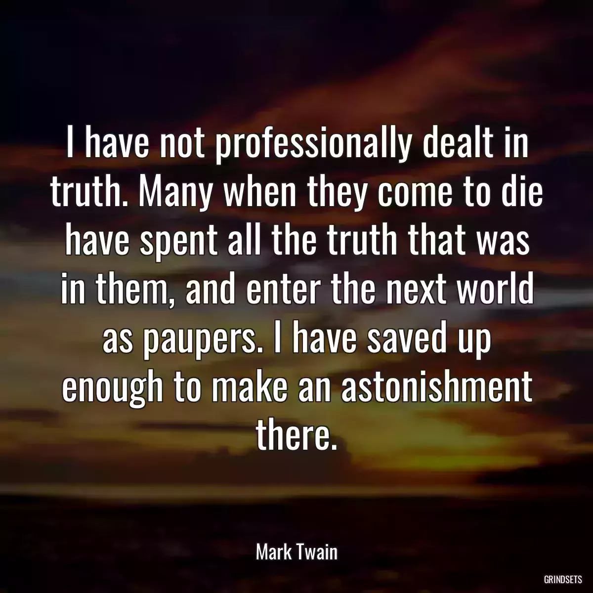 I have not professionally dealt in truth. Many when they come to die have spent all the truth that was in them, and enter the next world as paupers. I have saved up enough to make an astonishment there.