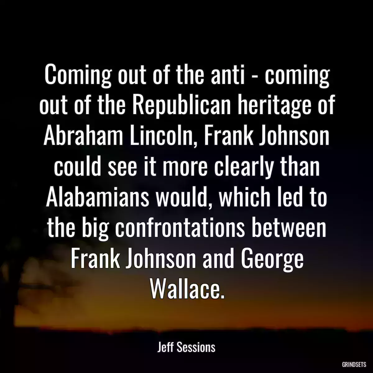 Coming out of the anti - coming out of the Republican heritage of Abraham Lincoln, Frank Johnson could see it more clearly than Alabamians would, which led to the big confrontations between Frank Johnson and George Wallace.