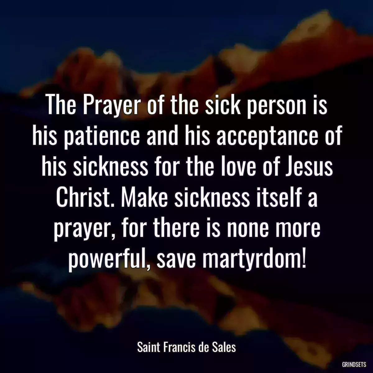 The Prayer of the sick person is his patience and his acceptance of his sickness for the love of Jesus Christ. Make sickness itself a prayer, for there is none more powerful, save martyrdom!