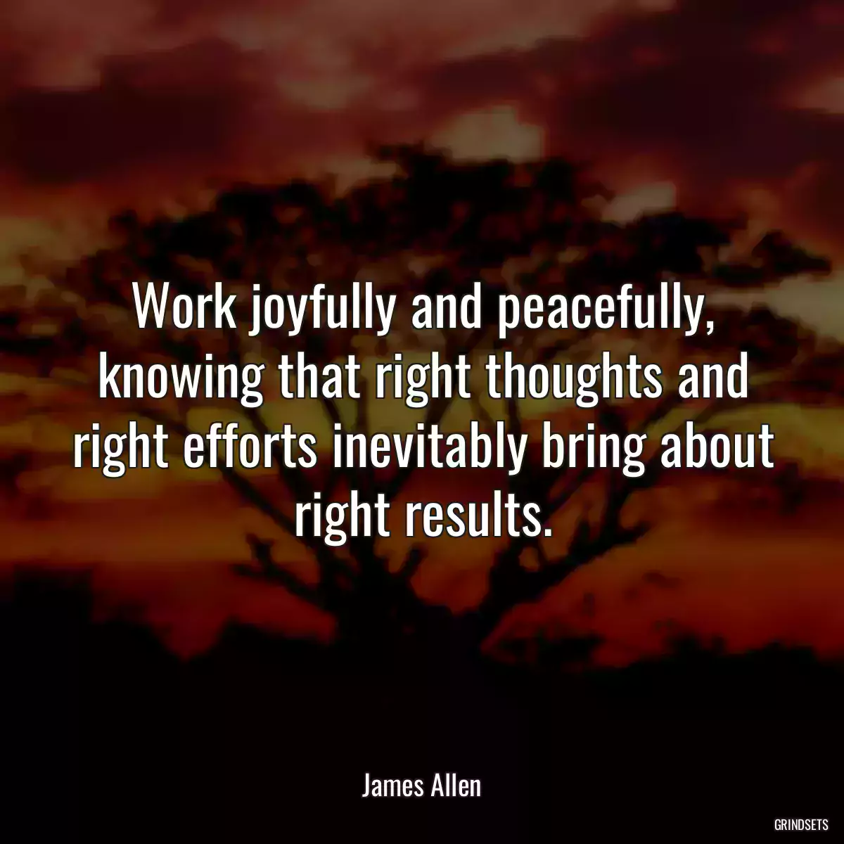 Work joyfully and peacefully, knowing that right thoughts and right efforts inevitably bring about right results.