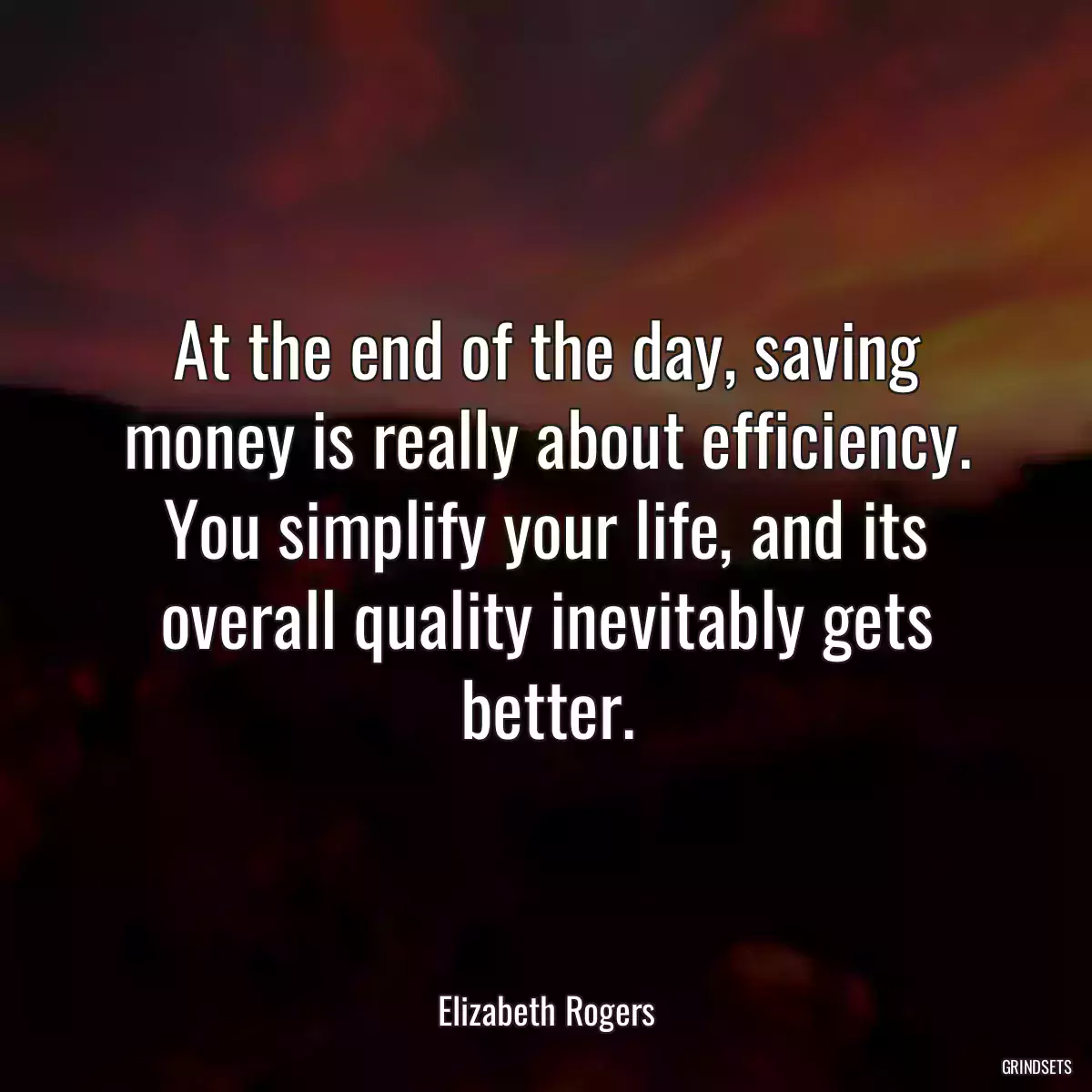 At the end of the day, saving money is really about efficiency. You simplify your life, and its overall quality inevitably gets better.