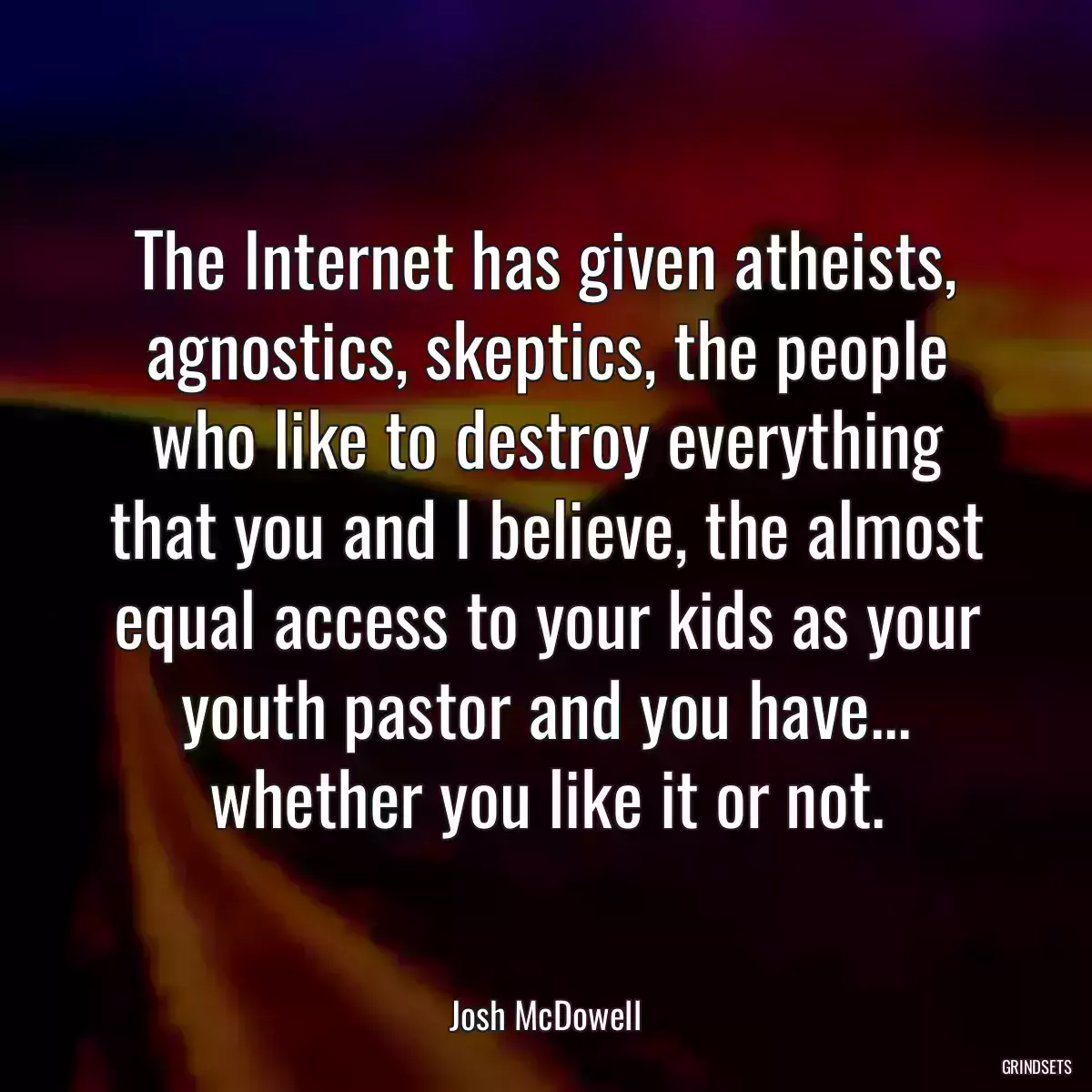 The Internet has given atheists, agnostics, skeptics, the people who like to destroy everything that you and I believe, the almost equal access to your kids as your youth pastor and you have... whether you like it or not.